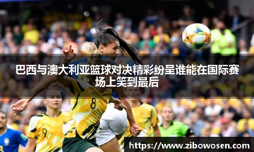 巴西与澳大利亚篮球对决精彩纷呈谁能在国际赛场上笑到最后